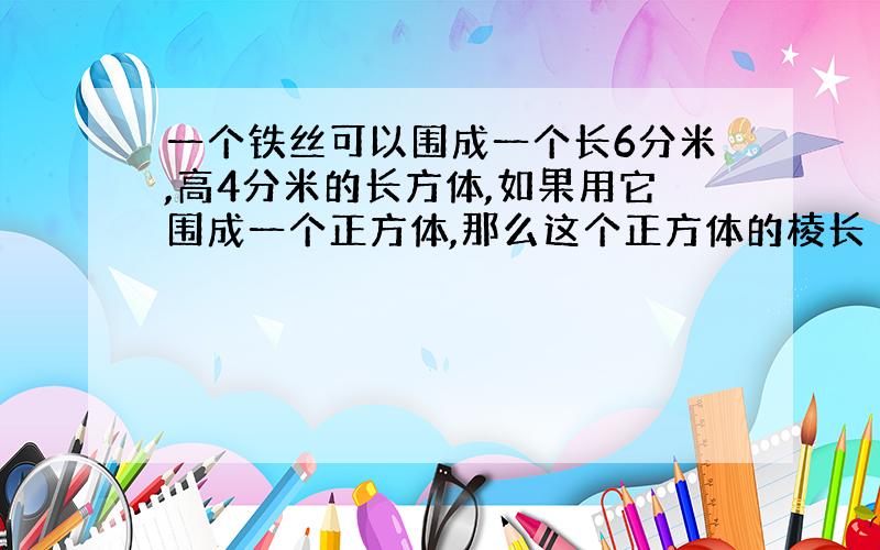 一个铁丝可以围成一个长6分米,高4分米的长方体,如果用它围成一个正方体,那么这个正方体的棱长