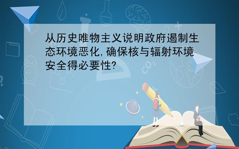 从历史唯物主义说明政府遏制生态环境恶化,确保核与辐射环境安全得必要性?