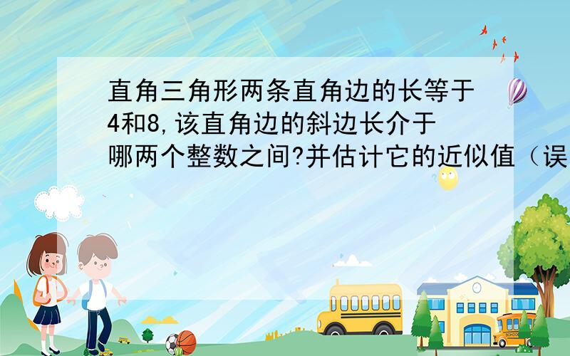 直角三角形两条直角边的长等于4和8,该直角边的斜边长介于哪两个整数之间?并估计它的近似值（误差小于1）