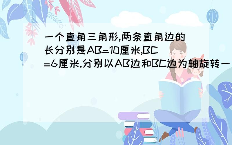 一个直角三角形,两条直角边的长分别是AB=10厘米,BC=6厘米.分别以AB边和BC边为轴旋转一周,得到两个圆锥.