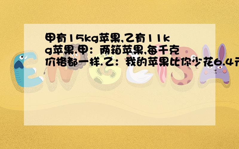 甲有15kg苹果,乙有11kg苹果.甲：两箱苹果,每千克价格都一样.乙：我的苹果比你少花6.4元.