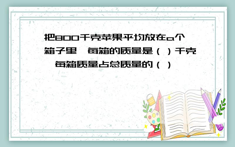 把800千克苹果平均放在a个箱子里,每箱的质量是（）千克,每箱质量占总质量的（）