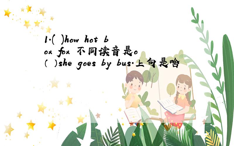 1.( )how hot box fox 不同读音是o （ ）she goes by bus.上句是啥