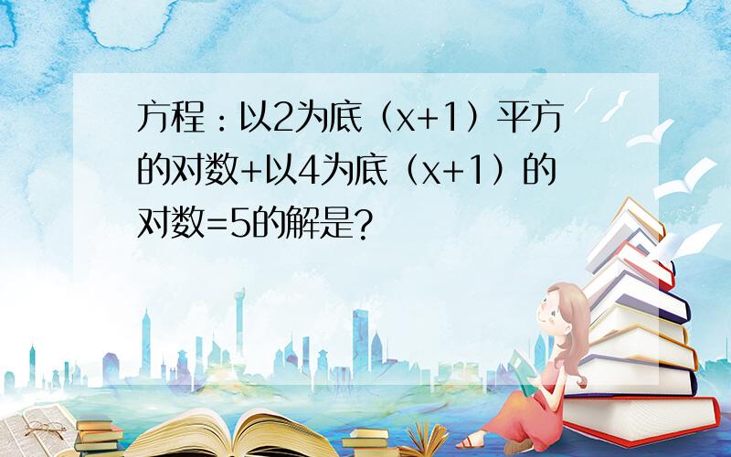 方程：以2为底（x+1）平方的对数+以4为底（x+1）的对数=5的解是?