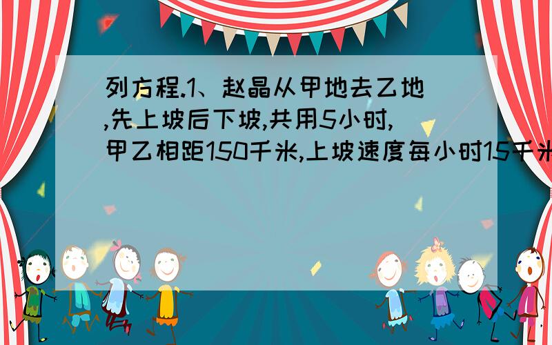 列方程.1、赵晶从甲地去乙地,先上坡后下坡,共用5小时,甲乙相距150千米,上坡速度每小时15千米,下坡速度每小时40千