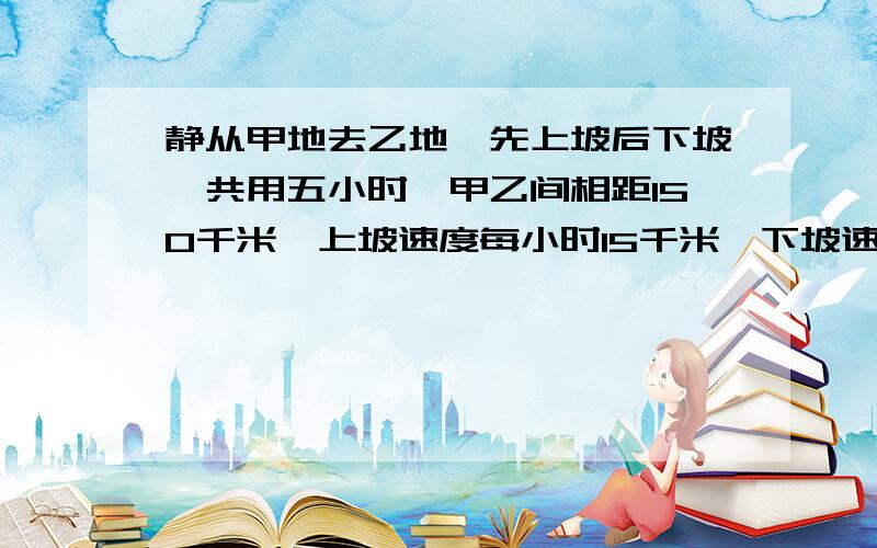 静从甲地去乙地,先上坡后下坡,共用五小时,甲乙间相距150千米,上坡速度每小时15千米,下坡速度每小时