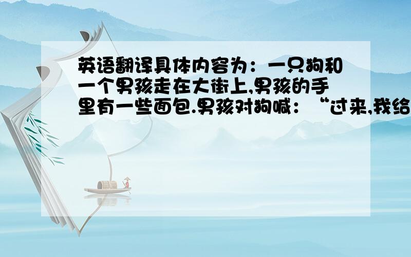 英语翻译具体内容为：一只狗和一个男孩走在大街上,男孩的手里有一些面包.男孩对狗喊：“过来,我给你一些面包吃!” 狗很饿,