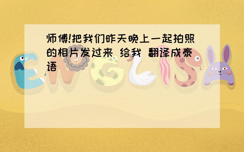 师傅!把我们昨天晚上一起拍照的相片发过来 给我 翻译成泰语