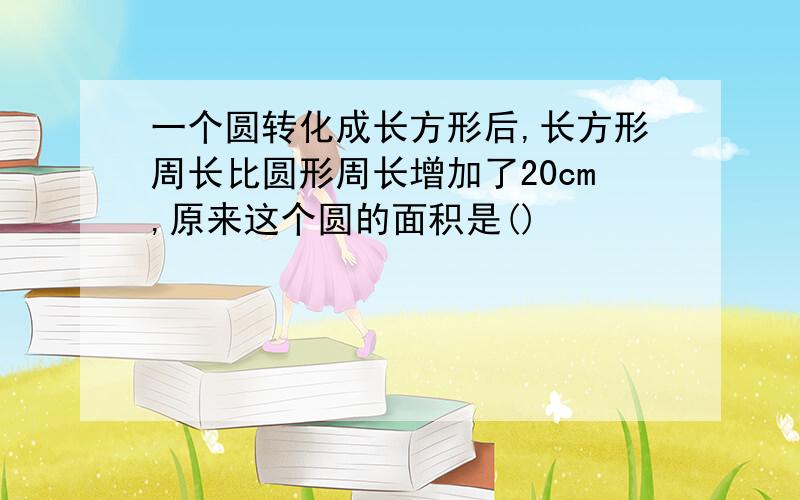 一个圆转化成长方形后,长方形周长比圆形周长增加了20cm,原来这个圆的面积是()