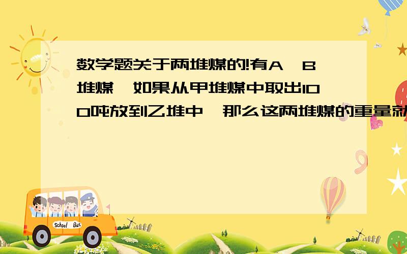 数学题关于两堆煤的!有A,B堆煤,如果从甲堆煤中取出100吨放到乙堆中,那么这两堆煤的重量就相等,如果从乙堆煤中取出10