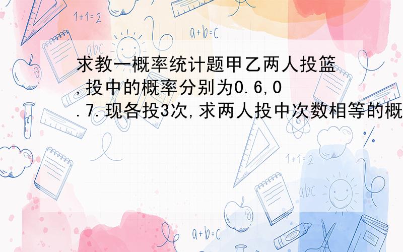 求教一概率统计题甲乙两人投篮,投中的概率分别为0.6,0.7.现各投3次,求两人投中次数相等的概率.但答案不是0.130