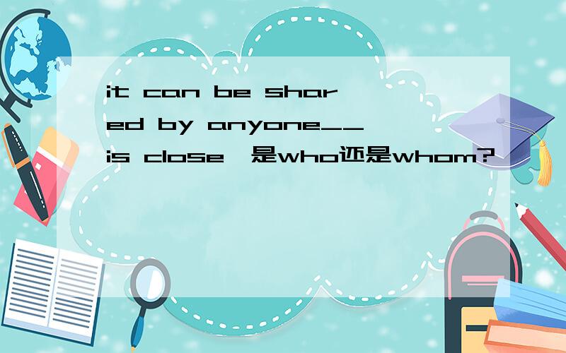 it can be shared by anyone__is close,是who还是whom?