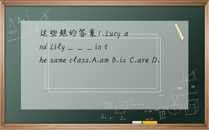 这些题的答案1.Lucy and Lily＿＿＿in the same class.A.am B.is C.are D.