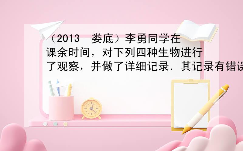 （2013•娄底）李勇同学在课余时间，对下列四种生物进行了观察，并做了详细记录．其记录有错误的一项是（　　）