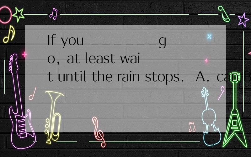 If you ______go，at least wait until the rain stops． A．can B．