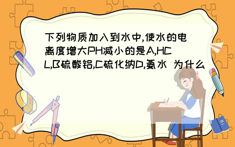 下列物质加入到水中,使水的电离度增大PH减小的是A,HCL,B硫酸铝,C硫化纳D,氨水 为什么