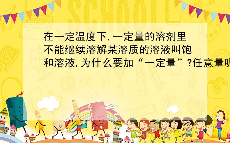 在一定温度下,一定量的溶剂里不能继续溶解某溶质的溶液叫饱和溶液,为什么要加“一定量”?任意量呢?