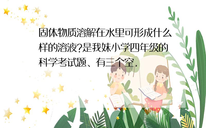 固体物质溶解在水里可形成什么样的溶液?是我妹小学四年级的科学考试题、有三个空.