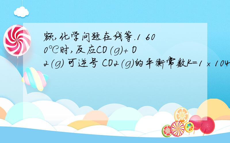 额,化学问题在线等.1 600℃时,反应CO(g)＋ O2(g) 可逆号 CO2(g)的平衡常数K＝1×104.经测定,