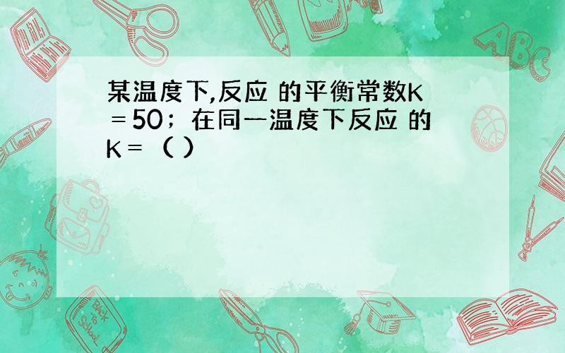 某温度下,反应 的平衡常数K＝50；在同一温度下反应 的K＝（ ）