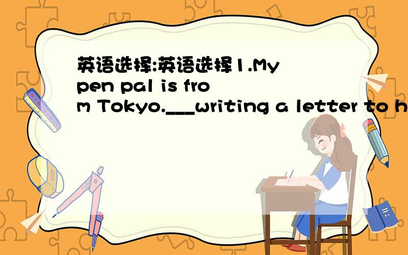 英语选择:英语选择1.My pen pal is from Tokyo.___writing a letter to h