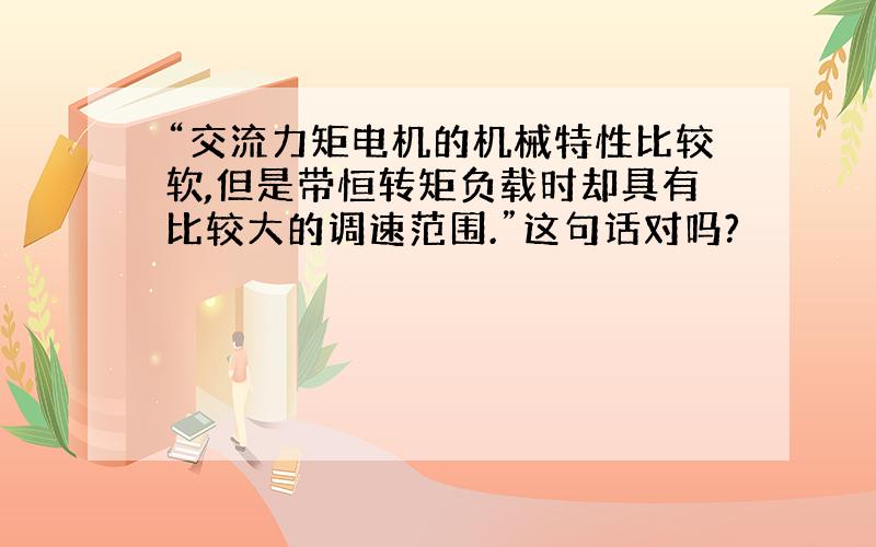 “交流力矩电机的机械特性比较软,但是带恒转矩负载时却具有比较大的调速范围.”这句话对吗?