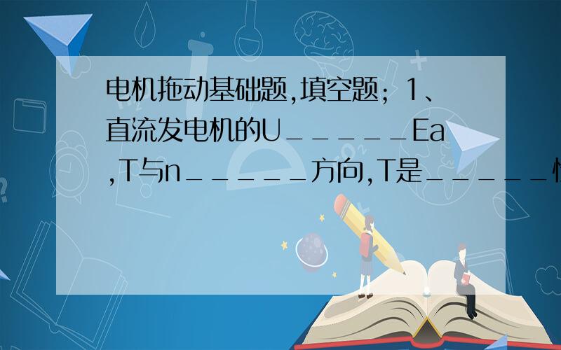 电机拖动基础题,填空题；1、直流发电机的U_____Ea,T与n_____方向,T是_____性质的电磁转矩.2、直流电