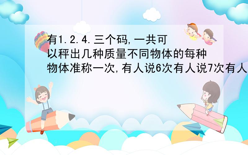 有1.2.4.三个码,一共可以秤出几种质量不同物体的每种物体准称一次,有人说6次有人说7次有人说12次,我迷茫了不知道哪