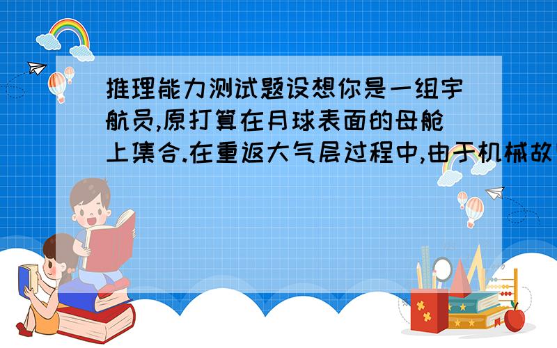 推理能力测试题设想你是一组宇航员,原打算在月球表面的母舱上集合.在重返大气层过程中,由于机械故障你们的飞船降落在离预定地