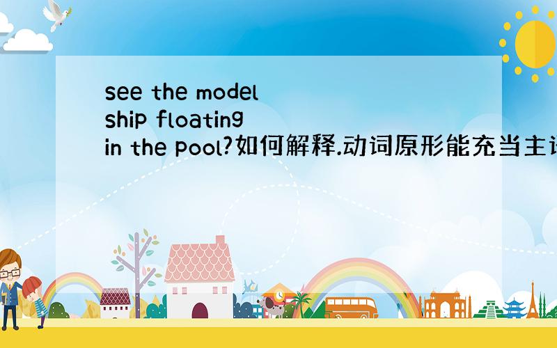 see the model ship floating in the pool?如何解释.动词原形能充当主语吗