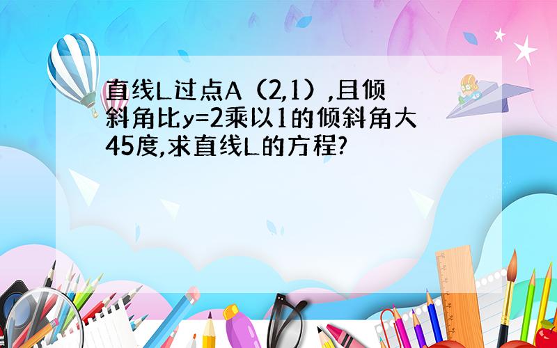 直线L过点A（2,1）,且倾斜角比y=2乘以1的倾斜角大45度,求直线L的方程?