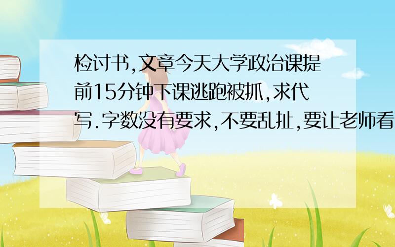 检讨书,文章今天大学政治课提前15分钟下课逃跑被抓,求代写.字数没有要求,不要乱扯,要让老师看了满意.我们老师是个固执的