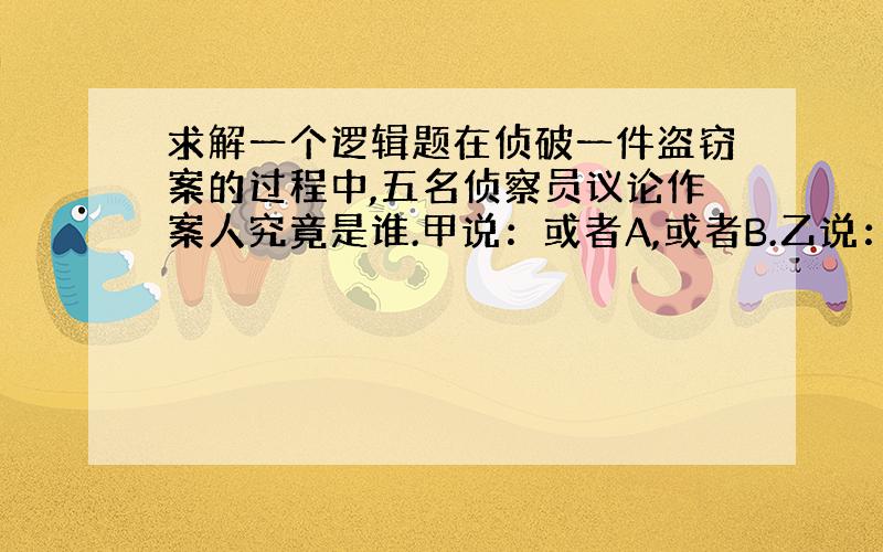 求解一个逻辑题在侦破一件盗窃案的过程中,五名侦察员议论作案人究竟是谁.甲说：或者A,或者B.乙说：是C.丙说：不是A,也