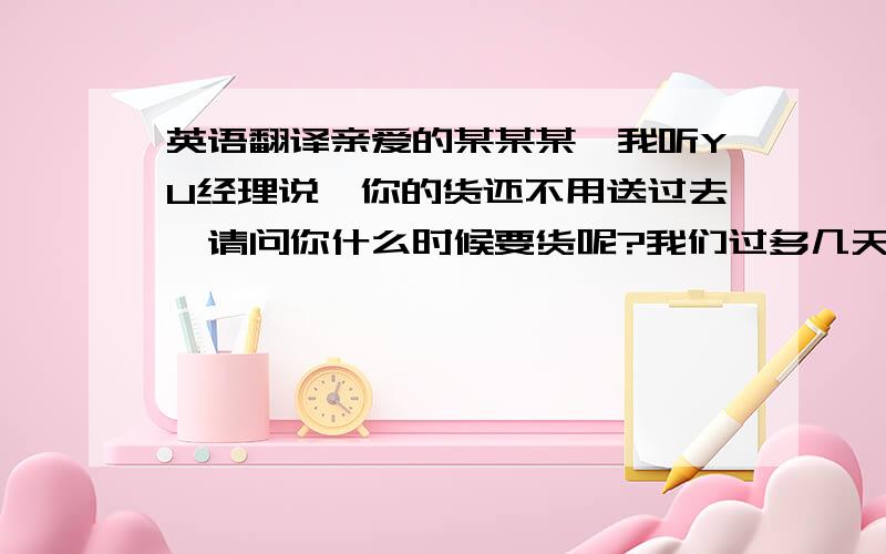 英语翻译亲爱的某某某,我听YU经理说,你的货还不用送过去,请问你什么时候要货呢?我们过多几天要清货了,很多库存堆积在这里