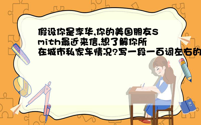 假设你是李华,你的美国朋友Smith最近来信,想了解你所在城市私家车情况?写一段一百词左右的英语作文 .