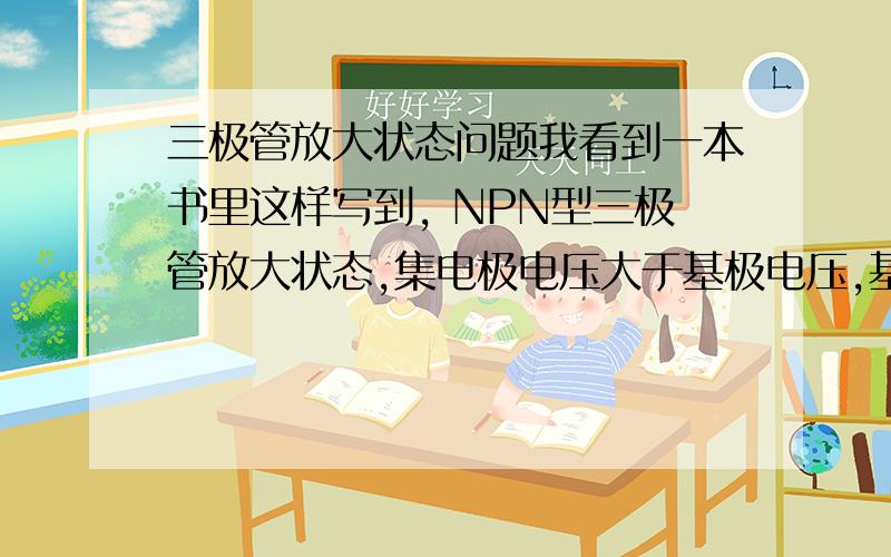 三极管放大状态问题我看到一本书里这样写到, NPN型三极管放大状态,集电极电压大于基极电压,基极电压大于发射机电压, 然