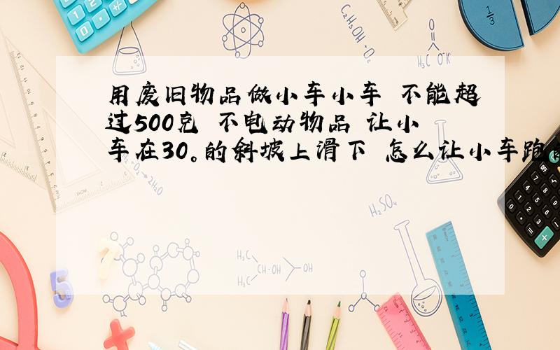 用废旧物品做小车小车 不能超过500克 不电动物品 让小车在30°的斜坡上滑下 怎么让小车跑的更远