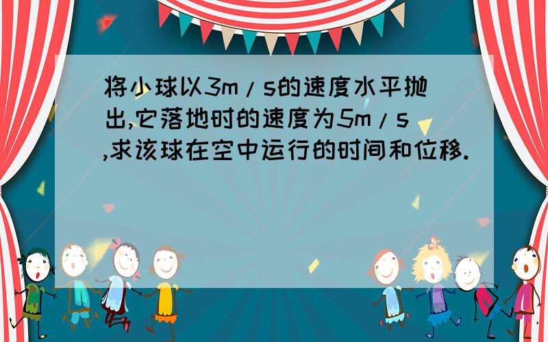 将小球以3m/s的速度水平抛出,它落地时的速度为5m/s,求该球在空中运行的时间和位移.