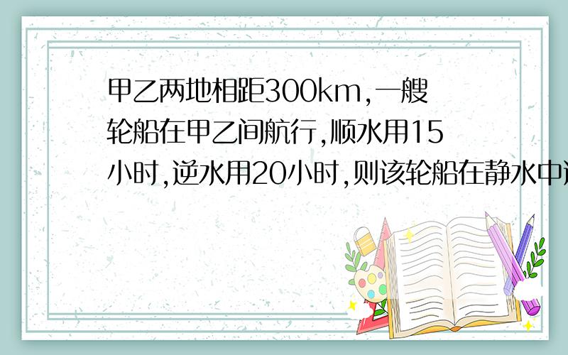 甲乙两地相距300km,一艘轮船在甲乙间航行,顺水用15小时,逆水用20小时,则该轮船在静水中速度为___,水流速为