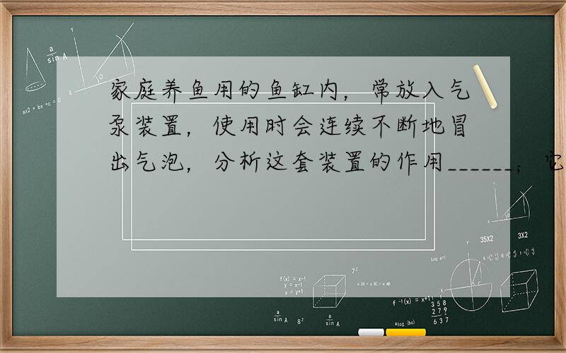 家庭养鱼用的鱼缸内，常放入气泵装置，使用时会连续不断地冒出气泡，分析这套装置的作用______；它说明氧气具有哪些性质_