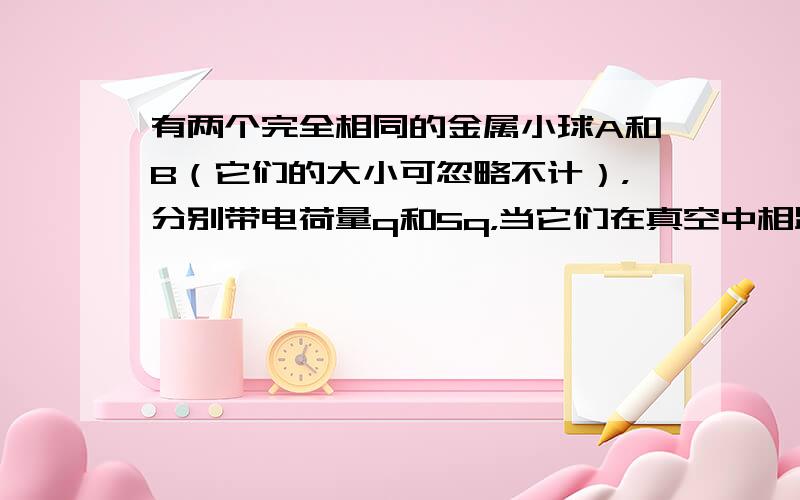 有两个完全相同的金属小球A和B（它们的大小可忽略不计），分别带电荷量q和5q，当它们在真空中相距一定距离时，A球对B球的