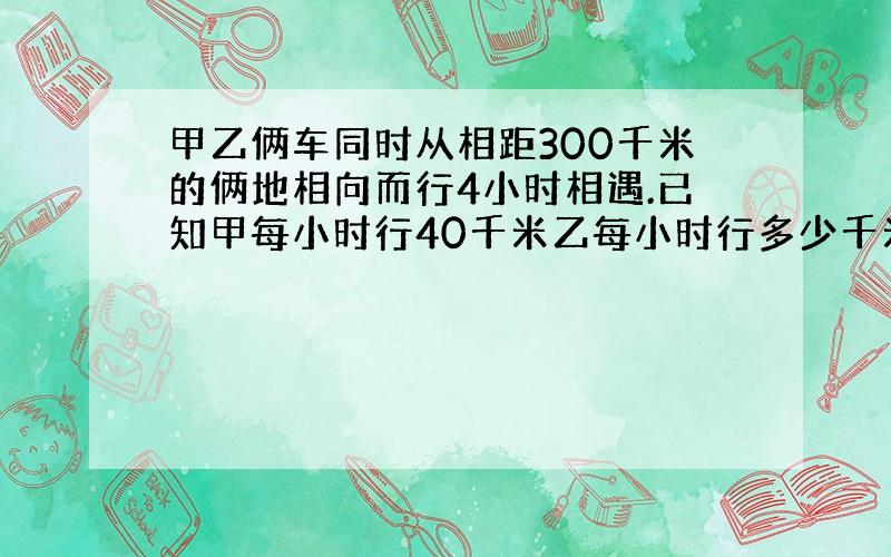 甲乙俩车同时从相距300千米的俩地相向而行4小时相遇.已知甲每小时行40千米乙每小时行多少千米?