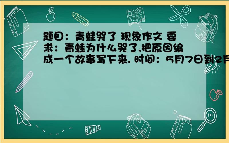 题目：青蛙哭了 现象作文 要求：青蛙为什么哭了,把原因编成一个故事写下来. 时间：5月7日到2月8日