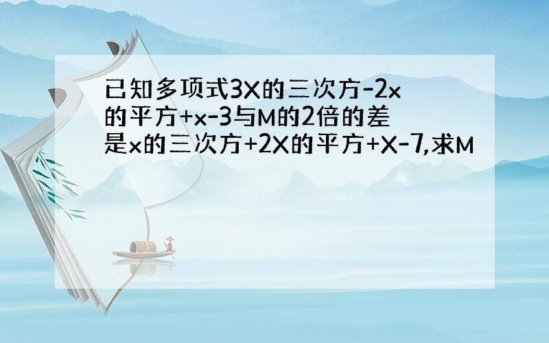 已知多项式3X的三次方-2x的平方+x-3与M的2倍的差是x的三次方+2X的平方+X-7,求M