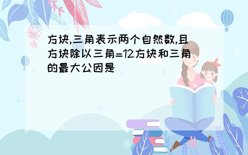 方块,三角表示两个自然数,且方块除以三角=12方块和三角的最大公因是