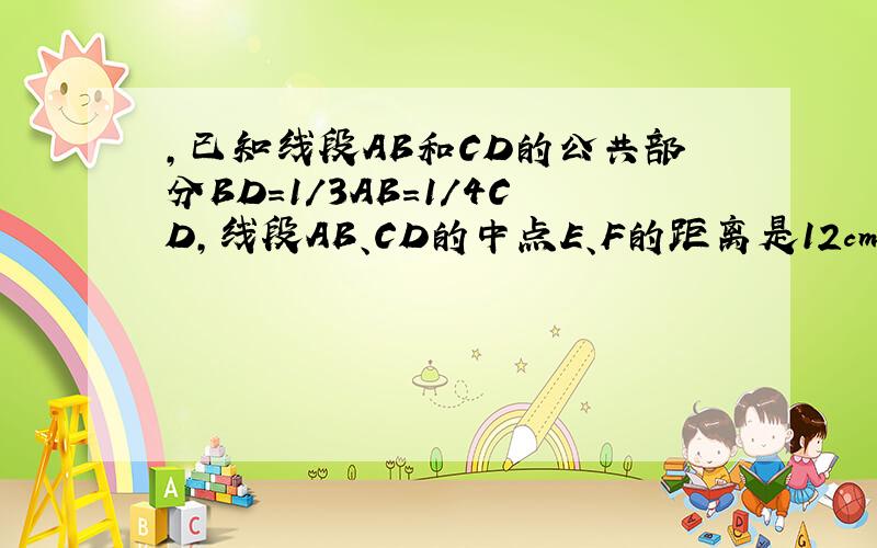 ，已知线段AB和CD的公共部分BD＝1/3AB＝1/4CD，线段AB、CD的中点E、F的距离是12cm，求AB、CD的长