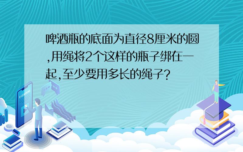 啤酒瓶的底面为直径8厘米的圆,用绳将2个这样的瓶子绑在一起,至少要用多长的绳子?