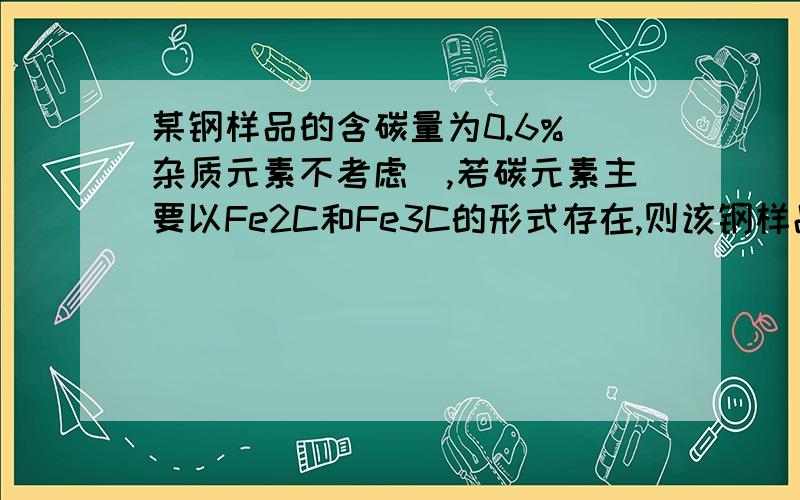 某钢样品的含碳量为0.6%（杂质元素不考虑）,若碳元素主要以Fe2C和Fe3C的形式存在,则该钢样品中Fe2C和Fe3C