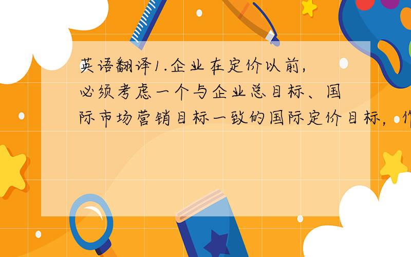 英语翻译1.企业在定价以前,必须考虑一个与企业总目标、国际市场营销目标一致的国际定价目标，作为企业确定定价法和定价策略的