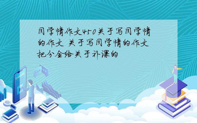 同学情作文450关于写同学情的作文 关于写同学情的作文 把分全给关于补课的